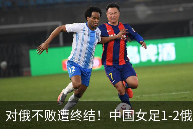 对俄不败遭终结！中国女足1-2俄罗斯女足 王霜世界波难救主