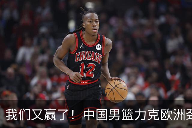 我们又赢了！中国男篮力克欧洲劲旅，他21分最高，杨瀚森差强人意