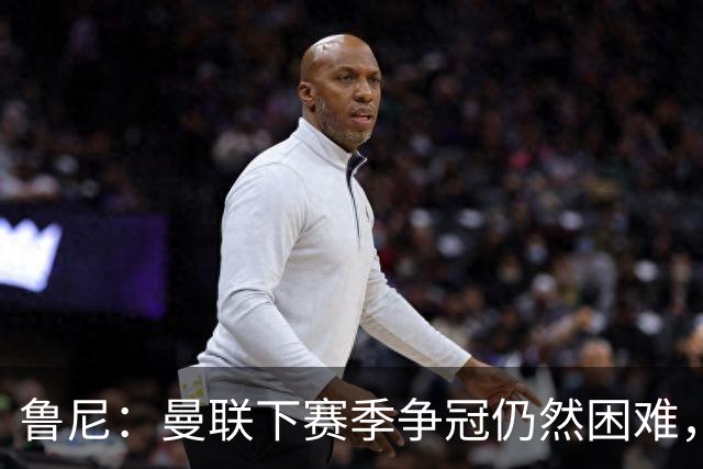 鲁尼：曼联下赛季争冠仍然困难，期待前四和杯赛的突破！