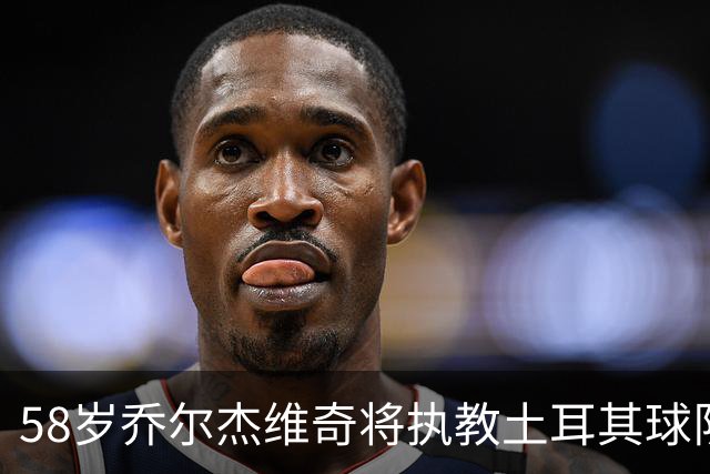 58岁乔尔杰维奇将执教土耳其球队 在中国男篮下课后首度拿起教鞭