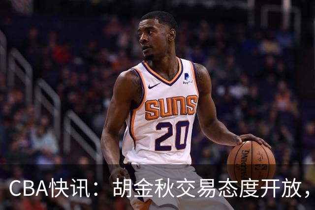 CBA快讯：胡金秋交易态度开放，非卖品或松动，上海山西仍在角逐