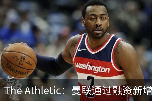 The Athletic：曼联通过融资新增1.25亿美元长期债务